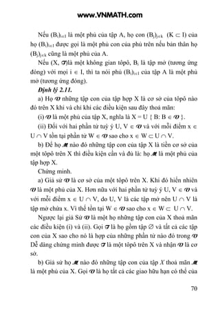 70
Nếu (Bi)i∈I là một phủ của tập A, họ con (Bj)j∈k (K ⊂ I) của
họ (Bi)i∈I được gọi là một phủ con của phủ trên nếu bản thân họ
(Bj)j∈k cũng là một phủ của A.
Nếu (X, T)là một không gian tôpô, Bi là tập mở (tương ứng
đóng) với mọi i ∈ I, thì ta nói phủ (Bi)i∈I của tập A là một phủ
mở (tương ứng đóng).
Định lý 2.11.
a) Họ V những tập con của tập hợp X là cơ sở của tôpô nào
đó trên X khi và chỉ khi các điều kiện sau đây thoả mãn:
(i) V là một phủ của tập X, nghĩa là X = U { B: B ∈ V }.
(ii) Đối với hai phần tử tuỳ ý U, V ∈ V và với mỗi điểm x ∈
U ∩ V tồn tại phần tử W ∈ V sao cho x ∈ W ⊂ U ∩ V.
b) Để họ M nào đó những tập con của tập X là tiền cơ sở của
một tôpô trên X thì điều kiện cần và đủ là: họ M là một phủ của
tập hợp X.
Chứng minh.
a) Giả sử V là cơ sở của một tôpô trên X. Khi đó hiển nhiên
V là một phủ của X. Hơn nữa với hai phần tử tuỳ ý U, V ∈ V và
với mỗi điểm x ∈ U ∩ V, do U, V là các tập mở nên U ∩ V là
tập mở chứa x. Vì thế tồn tại W ∈ V sao cho x ∈ W ⊂ U ∩ V.
Ngược lại giả Sử V là một họ những tập con của X thoả mãn
các điều kiện (i) và (ii). Gọi T là họ gồm tập ∅ và tất cả các tập
con của X sao cho nó là hợp của những phần tử nào đó trong V
Dễ dàng chứng minh được T là một tôpô trên X và nhận V là cơ
sở.
b) Giả sử họ M nào đó những tập con của tập X thoả mãn M
là một phủ của X. Gọi V là họ tất cả các giao hữu hạn có thể của
www.VNMATH.com
 
