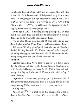 71
các phần tử thuộc M, rõ ràng M là một họ con của V nên V cũng
là một phủ của X, hơn nữa đối với hai phân tử tuỳ ý U, V ∈ V ta
có U ∩ V cũng là giao hữu hạn các phần tử thuộc M nên U ∩ V
∈ V. Vì vậy với mỗi điểm x ∈ U ∩ V tồn tại W= U ∩ V ∈ V để
Cho x ∈ W ⊂ U ∩ V Theo a) V là cơ sở của tôpô nào đó trên X.
Vậy họ M là tiền cơ sở của một tôpô trên X.
Định nghĩa 2.12. Ta nói rằng không gian tôpô (X, T) thoả
mãn tiên đề đếm được thứ nhất nếu tại mỗi điểm tuỳ ý trong X
đều có cơ sở địa phương không quá đếm được.
Ta nói rằng không gian tôpô (X, T) thoả mãn tiên đề đếm
được thứ hai nếu tôpô T trên X có cơ sở không quá đếm được.
Rõ ràng mỗi không gian tôpô đã thoả mãn tiên đề đếm được
thứ hai thì cũng thoả mãn tiên đề đếm được thứ nhất, nhưng tồn
tại những không gian tôpô thoả mãn tiên đề đếm được thứ nhất
nhưng không thoả mãn tiên đề đếm được thứ hai.
Ví dụ 2.6
Xét tập các số thực với tôpô rời rạc, với x ∈ X bất kỳ, ta
thấy họ chỉ gồm một tập {x} tập thành một cơ sở địa phương tại
x. Vì thế đây là không gian thoả mãn tiên đề đếm được thứ nhất,
nhưng nó không thoả mãn tiên đề đếm được thứ hai vì không có
cơ sở đếm được
Định lý 2.12. Nếu không gian tôpô (X, T) thoả mãn tiên đề
đếm được thứ nhất, thì tại môi điểm x ∈ X luôn tồn tại một cơ
sở địa phương thoả mãn Ui + 1 ⊂ Ui với mọi .
Chứng minh.
Giả sử họ là một cơ sở địa phương đếm được tại
điểm x. Đặt: U1 = W1 , U2 = U1 ∩ W2, ……., Ui = Ui - 1 ∩ Wi....
www.VNMATH.com
 