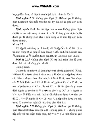 73
lượng đếm được và là phủ của X (vì K là phủ của X).
Định nghĩa 2.13. Không gian tôpô (X, T)được gọi là không
gian Linđơlôp nếu mỗi phủ mở bất kỳ của nó có phủ con đếm
được.
Định nghĩa 2.14. Ta nói tập con A của không gian tôpô
(X,T) là trù mật trong X nếu A = X. Không gian tôpô (X,T)
được gọi là không gian khả li nếu trong X có một tập con đếm
được trù mật.
Vì dụ 2.7
Xét tập với tổng tự nhiên T, khi đó tập các số hữu tỷ là
trù mật trong vì mọi số thực thuộc đều là điểm giới hạn của
, hơn nữa vì là đếm được nên ( , T) là không gian khả li.
Định lý 2.15 Không gian tôpô (X, T) thoả mãn tiên đề đếm
được thứ hai là không gian khả li.
Chứng minh.
Giả sử do là một cơ sở đếm được của không gian tôpô (X,T).
Với mỗi U ∈ V ta chọn 1 phần tử x ∈ U. Gọi A là tập hợp tất cả
các điểm x được chọn như trên, khi đó A là tập con đếm được
của X. Mặt khác ta có X  A là tập mở, giả sử X  A ≠ ∅ khi đó
tồn tại phần tử y ∈ X  A . Ta có X  A là lân cận của y. theo
định nghĩa cơ sở tồn tại V ∈ V sao cho V ⊆ (X  A ), nghĩa là
V ∩ A = ∅. Điều này mâu thuẫn với cách xây dựng A ở trên. do
đó X  A = ∅, nghĩa là X = A . vậy A là tập đếm được trù mật
trong X. theo định nghĩa X là không gian khả li.
Định nghĩa 2.15 không gian tôpô (X, T) được gọi là không
gian Hausdorff (hay còn gọi là H - không gian, T2 - không gian)
nếu đối với hai điểm khác nhau tuỳ ý x, y ∈ X luôn tồn tại các
www.VNMATH.com
 