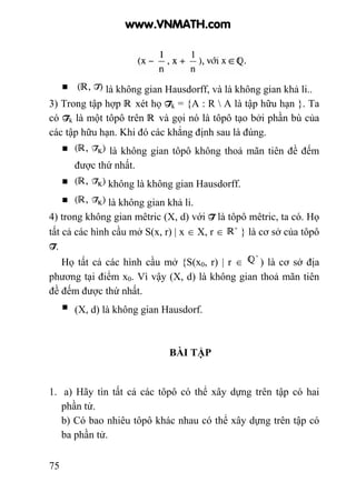 75
là không gian Hausdorff, và là không gian khả li..
3) Trong tập hợp xét họ Tk = {A : R  A là tập hữu hạn }. Ta
có Tk là một tôpô trên và gọi nó là tôpô tạo bởi phần bù của
các tập hữu hạn. Khi đó các khẳng định sau là đúng.
là không gian tôpô không thoả mãn tiên đề đếm
được thứ nhất.
không là không gian Hausdorff.
là không gian khả li.
4) trong không gian mêtric (X, d) với T là tôpô mêtric, ta có. Họ
tất cả các hình cầu mở S(x, r) | x ∈ X, r ∈ } là cơ sở của tôpô
T.
Họ tất cả các hình cầu mở {S(x0, r) | r ∈ ) là cơ sở địa
phương tại điểm x0. Vì vậy (X, d) là không gian thoả mãn tiên
đề đếm được thứ nhất.
(X, d) là không gian Hausdorf.
BÀI TẬP
1. a) Hãy tìn tất cả các tôpô có thể xây dựng trên tập có hai
phần tử.
b) Có bao nhiêu tôpô khác nhau có thể xây dựng trên tập có
ba phần tử.
www.VNMATH.com
 