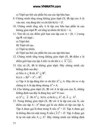 77
c) Tôpô tạo bởi các phần bù của các tập hữu bạn.
9. Chứng minh rằng trong không gian tôpô (X, T) tập con A là
vừa mở, vừa đóng khi và chỉ khi b(A) = ∅.
10. Chứng minh rằng nếu A là tập con hữu hạn phần tử của
không gian tôpô với tổng tự nhiên thì b(A) = A.
11. Tìm tất cả các điểm giới hạn của tập con A = [0, 1 ] trong
tập với tôpô :
a) Tôpô thô.
B) Tôpô rời rạc.
c) Tôpô tự nhiên.
d) Tôpô tạo bởi các phần bù của các tập hữu hạn.
12. Chứng minh rằng trong không gian tôpô (X, T) điểm x là
điểm giới hạn của tập A khi và chỉ khi x ∈ {x}A  .
13. Giả sử (X, T) là không gian tôpô. Hãy chứng minh các
khẳng định sau đây:
a) Nếu A ⊆ B thì Ad
⊆ Bd
.
b) (A ∪ B)d
= Ad
∪ Bd
.
c) Tập A là tập đóng khi và chỉ khi Ad
⊆ A. Hãy chỉ ra ví dụ
chứng tỏ A là tập đóng nhưng Ad
≠ A.
14. Cho không gian tôpô (X, T) với A là tập con của X, những
khẳng định sau đây là đúng hay sai? Vì sao:
a) Ad
⊆ A . B) Ad
⊆ b(A). c) b(A) ⊆ Ad
. d) A ⊆ Ad
.
15. Trong không gian tôpô (X, T) với A là tập con của X, các
điểm của tập A  Ad
được gọi là các điểm cô tập của tập A.
Tập A được gọi là thưa trong X nếu A0
= ∅. Tập A được gọi
là không đâu trù mật trong X nếu ( A )0
= ∅. Tập A được gọi
là tự trù mật nếu A ⊆ Ad
. Hãy chứng minh các khẳng định
www.VNMATH.com
 