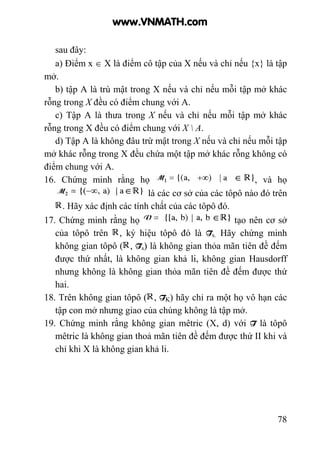 78
sau đây:
a) Điểm x ∈ X là điểm cô tập của X nếu và chỉ nếu {x} là tập
mở.
b) tập A là trù mật trong X nếu và chỉ nếu mỗi tập mở khác
rỗng trong X đều có điểm chung với A.
c) Tập A là thưa trong X nếu và chỉ nếu mỗi tập mở khác
rỗng trong X đều có điểm chung với X  A.
d) Tập A là không đâu trừ mật trong X nếu và chỉ nếu mỗi tập
mở khác rỗng trong X đều chứa một tập mở khác rỗng không có
điểm chung với A.
16. Chứng minh rằng họ , và họ
là các cơ sở của các tôpô nào đó trên
. Hãy xác định các tính chất của các tôpô đó.
17. Chứng minh rằng họ tạo nên cơ sở
của tôpô trên , ký hiệu tôpô đó là Ts. Hãy chứng minh
không gian tôpô ( , Ts) là không gian thỏa mãn tiên đề đếm
được thứ nhất, là không gian khả li, không gian Hausdorff
nhưng không là không gian thỏa mãn tiên đề đếm được thứ
hai.
18. Trên không gian tôpô ( , TK) hãy chỉ ra một họ vô hạn các
tập con mở nhưng giao của chúng không là tập mở.
19. Chứng minh rằng không gian mêtric (X, d) với T là tôpô
mêtric là không gian thoả mãn tiên đề đếm được thứ II khi và
chỉ khi X là không gian khả li.
www.VNMATH.com
 