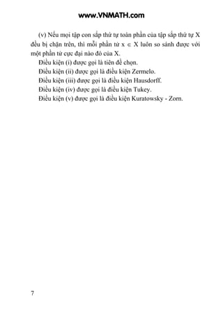7
(v) Nếu mọi tập con sắp thứ tự toàn phần của tập sắp thứ tự X
đều bị chặn trên, thì mỗi phần tử x ∈ X luôn so sánh được với
một phần tử cực đại nào đó của X.
Điều kiện (i) được gọi là tiên đề chọn.
Điều kiện (ii) được gọi là điều kiện Zermelo.
Điều kiện (iii) được gọi là điều kiện Hausdorff.
Điều kiện (iv) được gọi là điều kiện Tukey.
Điều kiện (v) được gọi là điều kiện Kuratowsky - Zorn.
www.VNMATH.com
 