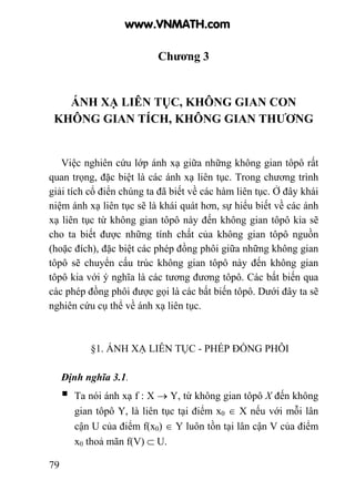 79
Chương 3
ÁNH XẠ LIÊN TỤC, KHÔNG GIAN CON
KHÔNG GIAN TÍCH, KHÔNG GIAN THƯƠNG
Việc nghiên cứu lớp ánh xạ giữa những không gian tôpô rất
quan trọng, đặc biệt là các ánh xạ liên tục. Trong chương trình
giải tích cổ điển chúng ta đã biết về các hàm liên tục. Ở đây khái
niệm ánh xạ liên tục sẽ là khái quát hơn, sự hiểu biết về các ánh
xạ liên tục từ không gian tôpô này đến không gian tôpô kia sẽ
cho ta biết được những tính chất của không gian tôpô nguồn
(hoặc đích), đặc biệt các phép đồng phôi giữa những không gian
tôpô sẽ chuyển cấu trúc không gian tôpô này đến không gian
tôpô kia với ý nghĩa là các tương đương tôpô. Các bất biến qua
các phép đồng phôi được gọi là các bất biến tôpô. Dưới đây ta sẽ
nghiên cứu cụ thể về ánh xạ liên tục.
§1. ÁNH XẠ LIÊN TỤC - PHÉP ĐỒNG PHÔI
Định nghĩa 3.1.
Ta nói ánh xạ f : X → Y, từ không gian tôpô X đến không
gian tôpô Y, là liên tục tại điểm x0 ∈ X nếu với mỗi lân
cận U của điểm f(x0) ∈ Y luôn tồn tại lân cận V của điểm
x0 thoả mãn f(V) ⊂ U.
www.VNMATH.com
 