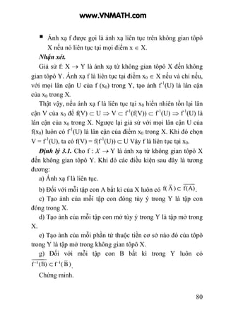 80
Ánh xạ f được gọi là ánh xạ liên tục trên không gian tôpô
X nếu nó liên tục tại mọi điểm x ∈ X.
Nhận xét.
Giả sử f: X → Y là ánh xạ từ không gian tôpô X đến không
gian tôpô Y. Ánh xạ f là liên tục tại điểm x0 ∈ X nếu và chỉ nếu,
với mọi lân cận U của f (x0) trong Y, tạo ảnh f-1
(U) là lân cận
của x0 trong X.
Thật vậy, nếu ánh xạ f là liên tục tại x0 hiển nhiên tồn lại lân
cận V của x0 để f(V) ⊂ U ⇒ V ⊂ f-1
(f(V)) ⊂ f-1
(U) ⇒ f-1
(U) là
lân cận của x0 trong X. Ngược lại giả sử với mọi lân cận U của
f(x0) luôn có f-1
(U) là lân cận của điểm x0 trong X. Khi đó chọn
V = f-1
(U), ta có f(V) = f(f-1
(U)) ⊂ U Vậy f là liên tục tại x0.
Định lý 3.1. Cho f : X → Y là ánh xạ từ không gian tôpô X
đến không gian tôpô Y. Khi đó các điều kiện sau đây là tương
đương:
a) Ánh xạ f là liên tục.
b) Đối với mỗi tập con A bất kì của X luôn có .
c) Tạo ảnh của mỗi tập con đóng tùy ý trong Y là tập con
đóng trong X.
d) Tạo ảnh của mỗi tập con mở tùy ý trong Y là tập mở trong
X.
e) Tạo ảnh của mỗi phần tử thuộc tiền cơ sở nào đó của tôpô
trong Y là tập mở trong không gian tôpô X.
g) Đối với mỗi tập con B bất kì trong Y luôn có
.
Chứng minh.
www.VNMATH.com
 