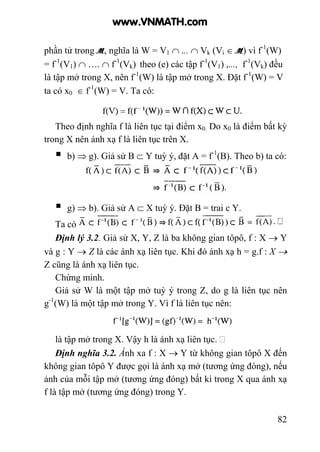 82
phần tử trong M, nghĩa là W = V1 ∩ ... ∩ Vk (Vi ∈ M) vì f-1
(W)
= f-1
(V1) ∩ …. ∩ f-1
(Vk) theo (e) các tập f-1
(V1) ,..., f-1
(Vk) đều
là tập mở trong X, nên f-1
(W) là tập mở trong X. Đặt f-1
(W) = V
ta có x0 ∈ f-1
(W) = V. Ta có:
Theo định nghĩa f là liên tục tại điểm x0. Do x0 là điểm bất kỳ
trong X nên ánh xạ f là liên tục trên X.
b) ⇒ g). Giả sử B ⊂ Y tuỳ ý, đặt A = f-1
(B). Theo b) ta có:
g) ⇒ b). Giả sử A ⊂ X tuỳ ý. Đặt B = trai c Y.
Ta có
Định lý 3.2. Giả sử X, Y, Z là ba không gian tôpô, f : X → Y
và g : Y → Z là các ánh xạ liên tục. Khi đó ánh xạ h = g.f : X →
Z cũng là ánh xạ liên tục.
Chứng minh.
Giả sử W là một tập mở tuỳ ý trong Z, do g là liên tục nên
g-1
(W) là một tập mở trong Y. Vì f là liên tục nên:
là tập mở trong X. Vậy h là ánh xạ liên tục.
Định nghĩa 3.2. Ánh xa f : X → Y từ không gian tôpô X đến
không gian tôpô Y được gọi là ánh xạ mở (tương ứng đóng), nếu
ảnh của mỗi tập mở (tương ứng đóng) bất kì trong X qua ánh xạ
f là tập mở (tương ứng đóng) trong Y.
www.VNMATH.com
 