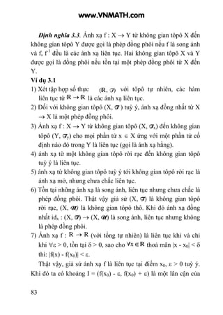 83
Định nghĩa 3.3. Ánh xạ f : X → Y từ không gian tôpô X đến
không gian tôpô Y được gọi là phép đồng phôi nếu f là song ánh
và f, f-1
đều là các ánh xạ liên tục. Hai không gian tôpô X và Y
được gọi là đồng phôi nếu tồn tại một phép đồng phôi từ X đến
Y.
Ví dụ 3.1
1) Xét tập hợp số thực với tôpô tự nhiên, các hàm
liên tục từ là các ánh xạ liên tục.
2) Đối với không gian tôpô (X, T ) tuỳ ý, ánh xạ đồng nhất từ X
→ X là một phép đồng phôi.
3) Ánh xạ f : X → Y từ không gian tôpô (X, Tx) đến không gian
tôpô (Y, Ty) cho mọi phần tử x ∈ X ứng với một phần tử cố
định nào đó trong Y là liên tục (gọi là ánh xạ hằng).
4) ánh xạ từ một không gian tôpô rời rạc đến không gian tôpô
tuỳ ý là liên tục.
5) ánh xạ từ không gian tôpô tuỳ ý tới không gian tôpô rời rạc là
ánh xạ mở, nhưng chưa chắc liên tục.
6) Tồn tại những ánh xạ là song ánh, liên tục nhưng chưa chắc là
phép đồng phôi. Thật vậy giả sử (X, T) là không gian tôpô
rời rạc, (X, U) là không gian tôpô thô. Khi đó ánh xạ đồng
nhất idx : (X, T) → (X, U) là song ánh, liên tục nhưng không
là phép đồng phôi.
7) Ánh xạ f : (với tổng tự nhiên) là liên tục khi và chỉ
khi ∀ε > 0, tồn tại δ > 0, sao cho thoả mãn |x - x0| < δ
thì: |f(x) - f(x0)| < ε.
Thật vậy, giả sử ánh xạ f là liên tục tại điểm x0, ε > 0 tuỳ ý.
Khi đó ta có khoảng I = (f(x0) - ε, f(x0) + ε) là một lân cận của
www.VNMATH.com
 