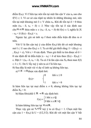 84
điểm f(x0). Vì f liên tục nên tồn tại một lân cận V của x0 sao cho
f(V) ⊂ I. Vì cơ sở của tôpô tự nhiên là những khoảng mở, nên
tồn tại một khoảng mở J ⊂ V chứa x0. Khi đó tồn tại δ > 0 thỏa
mãn (x0 - δ, x0 + δ) ⊂ J. Như vậy tồn tại δ xác định sao
cho thỏa mãn x ∈ (x0 - δ, x0 + δ) thì f(x) ∈ I, nghĩa là |X
- x0 < δ |f(x) - f(x0)| < ε.
Ngược lại, giả sử ánh xạ f thoả mãn điều kiện đã đưa ra ở
trên.
Với U là lân cận tuỳ ý của điểm f(x0) khi đó có một khoảng
mở I ⊂ U sao cho f(x0) ∈ I. Ta có thể giả thiết rằng: I = (f(x0) - ε
, f(x0) + ε), Với ε > 0 xác định. Theo giả thiết ta tìm được số δ >
0 xác định để từ điều kiện |x - x0| < δ sẽ kéo theo |f(x) - f(x0)| <
ε. Đặt J = (x0 - δ, x0 + δ). Ta có J là lân cận của X0 thoả man f(J)
⊂ I ⊂ U. Do U lấy tuỳ ý nên ta có f là liên tục.
8) Sau đây là một vài ví dụ về ánh xạ không liên tục.
a) được xác định bởi:
0 khi x ≤ 0
f(x)=
1 khi x > 0
là hàm liên tục tại mọi điểm x ≠ 0, nhưng không liên tục tại
điểm X0 = 0.
b) Hàm Đirichlê f: xác định bởi:
là hàm không liên tục tại .
Thực vậy giả sử tuỳ ý ta có f(x0) = 1. Chọn một lân
cận của 1 = f(x0) là U = (l/2,3/2). Khi đó với một lân cận V bất
www.VNMATH.com
 