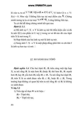 85
kì của x0 ta có , Vì luôn Có x ∈ V:
f(x) = 0. Như vậy f không liên tục tại mọi điểm của . Chứng
minh tương tự ta có tại mọi , f cũng không liên tục.
Ta có thể dễ dàng chứng minh kết quả sau:
Định lý 3.3.
a) Để ánh xạ f : X → Y là ánh xạ mở thì điều kiện cần và đủ
là ảnh f(U) của phần tử U tuỳ ý trong cơ sở V nào đó của tôpô
trên X là mở trong Y.
b) Hợp thành của hai ánh xạ mở là ánh xạ mở.
c) Song ánh f : X → Y là một phép đồng phôi khi và chỉ khi f
là ánh xạ hen tục và mở.
§2. SO SÁNH HAI TÔPÔ
Định nghĩa 3.4. Cho hai tôpô T1, T2 trên cùng một tập hợp
X, ta nói rằng T1 là mịn hơn T2 (hoặc T2 thô hơn T1, T1 mạnh
hơn T2 hay T2 yếu hơn T1) nếu T2 ⊂ T1. Ta nói rằng hai tôpô T1,
T2 trên X là so sánh được nếu T2 ⊂ T1, hoặc T1 ⊂ T2. Trong
trường hợp không có quan hệ trên ta nói rằng T1 và T2 là không
so sánh được.
Ví dụ 3.2
1) Trên tập số thực ta kí hiệu :
TT= Tôpô thô,
TD = Tôpô rời rạc,
www.VNMATH.com
 