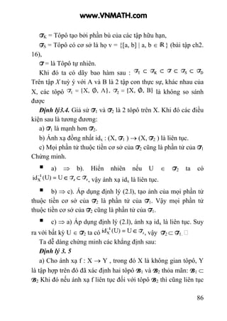 86
TK = Tôpô tạo bởi phần bù của các tập hữu hạn,
TS = Tôpô có cơ sở là họ v = {[a, b] | a, b ∈ } (bài tập ch2.
16),
T = là Tôpô tự nhiên.
Khi đó ta có dãy bao hàm sau :
Trên tập X tuỳ ý với A và B là 2 tập con thực sự, khác nhau của
X, các tôpô là không so sánh
được
Định lý3.4. Giả sử T1 và T2 là 2 tôpô trên X. Khi đó các điều
kiện sau là tương đương:
a) T1 là mạnh hơn T2.
b) Ánh xạ đồng nhất idx : (X, T1 ) → (X, T2 ) là liên tục.
c) Mọi phần tử thuộc tiền cơ sở của T2 cũng là phần tử của T1
Chứng minh.
a) ⇒ b). Hiển nhiên nếu U ∈ T2 ta có
, vậy ánh xạ idx là liên tục.
b) ⇒ c). Áp dụng định lý (2.l), tạo ảnh của mọi phần tử
thuộc tiền cơ sở của T2 là phần tử của T1. Vậy mọi phần tử
thuộc tiền cơ sở của T2 cũng là phần tử của T1.
c) ⇒ a) Áp dụng định lý (2.l), ánh xạ idx là liên tục. Suy
ra với bất kỳ U ∈ T2 ta có , vậy T2 ⊂ T1.
Ta dễ dàng chứng minh các khẳng định sau:
Định lý 3. 5
a) Cho ánh xạ f : X → Y , trong đó X là không gian tôpô, Y
là tập hợp trên đó đã xác định hai tôpô B1 và B2 thỏa mãn: B1 ⊂
B2 Khi đó nếu ánh xạ f liên tục đối với tôpô B2 thì cũng liên tục
www.VNMATH.com
 
