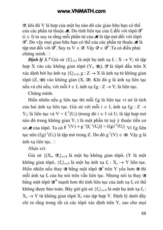 88
T, khi đó V là hợp của một họ nào đó các giao hữu hạn có thể
của các phần tử thuộc M. Do tính liên tục của fi đối với tôpô T’
(i ∈ I) ta suy ra rằng mỗi phần tử của M là tập mở đối với tôpô
T’. Do vậy mọi giao hữu hạn có thể của các phần tử thuộc M là
tập mở đối với T’. Suy ra V ∈ T. Vậy T ∈ T’ .Ta có điều phải
chứng minh.
Định lý 3.7 Giả sử {fi}i∈I là một họ ánh xạ fi : X → Y; từ tập
hợp X vào các không gian tôpô (Yi, Bi), T là tôpô đầu trên X
xác định bởi họ ánh xạ {fi}i∈I, g : Z → X là ánh xạ từ không gian
tôpô (Z, D) vào không gian (X, T). Khi đó g là ánh xạ liên tục
nếu và chỉ nếu, với mỗi I ∈ I, ánh xạ fig : Z → Yi là liên tục.
Chứng minh.
Hiển nhiên nếu g liên tục thì mỗi fig là liên tục vì nó là tích
của hai ánh xạ liên tục. Giả sử với mỗi i ∈ I, ánh xạ fig : Z →
Yi; là liên tục và V = fi
-1
(Ui) (trong đó i ∈ I và Ui là tập hợp mở
nào đó trong không gian Yi ) là một phần tử tuỳ ý thuộc tiền cơ
sở M của tôpô. Ta có . Vì fig liên
tục nên (fig)-1
(Ui) là tập mở trong Z. Do đó g-1
(V) ∈ D. Vậy g là
ánh xạ liên tục.
Nhận xét.
Giả sử {(Xs, Ts}s∈S là một họ không gian tôpô, (Y là một
không gian tôpô, {fs}s∈S là một họ ánh xạ fs : Xs → Y liên tục.
Hiển nhiên nếu thay B bằng một tôpô B’ trên Y yếu hơn B thì
mỗi ánh xạ fs của họ nói trên vẫn liên tục. Nhưng nói ta thay B
bằng một tôpô B’’ mạnh hơn thì tính liên tục của ánh xạ fs có thể
không được bảo toàn. Bây giờ giả sử {fs}s∈S là một họ ánh xạ fs :
Xs → Y từ không gian tôpô Xs vào tập hợp Y. Định lý dưới đây
chỉ ra rằng trong tất cả các tôpô xác định trên Y, sao cho mọi
www.VNMATH.com
 