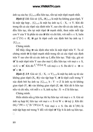 89
ánh xạ của họ {fs}s∈S đều liên tục, tồn tại một tôpô mạnh nhất.
Định lý 3.8. Giả sử {(Xs, Ts}s∈S là một họ không gian tôpô, Y
là một tập hợp , {fs}s∈S là một họ ánh xạ fs : Xs → Y. Khi đó
trong tất cả các tôpô xác định trên Y, sao cho tất cả các ánh xạ fs
đều liên tục, tồn tại một tôpô B mạnh nhất, thoả mãn mỗi tập
con V của Y là phần tử của B khi và chỉ khi, với mỗi s ∈ S, luôn
có fi
-1
(V) ∈ Ts, B gọi là tôpô cuối xác định bởi họ ánh xạ 1
{fs}s∈S.
Chứng minh.
Dễ thấy rằng B xác định như trên là một tôpô trên Y. Ta sẽ
chứng minh B là tôpô mạnh nhất trong tất cả các tôpô xác định
trên Y sao cho tất cả các ánh xạ fs đều liên tục. Thật vậy, giả sử
B’ là một tôpô trên Y sao cho mọi fs đều liên tục với mọi s ∈ S,
và U ∈ B’. Khi đó với mọi s ∈ S. Do đó U ∈ B ⇒
B’ ⊂ B.
Định lý 3.9. Giả sử {fs : Xs → Y}s∈S là một họ ánh xạ từ các
không gian tôpô (Xs, Ts) vào tập hợp Y, B là tôpô cuối trong Y
xác định bởi họ ánh xạ {fs}s∈S, h : Y → Z là ánh xạ từ không
gian tôpô (Y, B) vào không gian tôpô (Z, D). Khi đó h liên tục
nếu và chỉ nếu, với mỗi s ∈ S, ánh xạ họ : X → Z là liên tục.
Chứng minh.
Hiển nhiên nếu g liên tục thì họ liên tục với mọi s ∈ S. Giả sử
ánh xạ hợp hfs liên tục với mọi s ∈ S và W ∈ D tuỳ ý. Khi đó:
Với mọi s ∈ S. Do đó h-1
(W) là
một tập hợp mở trong Y đối với tôpô B Vậy h là ánh xạ liên tục.
www.VNMATH.com
 