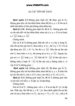 90
§4. CÁC TIÊN ĐỀ TÁCH
Định nghĩa 3.5 Không gian tôpô (X, T) được gọi là T0-
không gian nếu với hai điểm khác nhau bất kì x, y ∈ X tồn tại ít
nhất một điểm có lân cận không chứa điểm kia.
Định lý 3.10. Không gian tôpô (X, T) là T0 - không gian nếu
và chỉ nếu đối với hai điểm khác nhau tuỳ ý x, y ∈ X ta có hoặc
x ≠ {y} hoặc y ≠ {x}
Chứng minh.
Giả sử X là T0-không gian. Khi đó với x ≠ y tùy ý trong X,
nếu tồn tại lân cận mở Ux thoả mãn y ∉ Ux , thì vì y ∈ X  Ux là
tập đóng nên {y} ⊂ X  Ux Do đó x ∉ {y}. Nếu tồn tại lân cận
mở Uy thoả mãn x ∉ Uy, thì tương tự ta có y ∉ {x}. Ngược lại,
giả sử x ∉ {y} hoặc y ∉ {x} Khi đó X  {y} là lân cận của x
không chứa y hoặc X  {x} là lân cận của y không chứa x. vì
vày X là T0-không gian.
Định nghĩa 3.6. Không gian tôpô (X, T) được gọi là T1-
không gian nếu với hai điểm khác nhau bất kỳ x, y ∈ X luôn tồn
tại các lân cận Ux của x và Vy của y sao cho y ∉ Ux và x ∉ Uy
Định lý 3.11. Không gian tôpô (X, T) là T1-không gian nếu
và chỉ nếu với mỗi x ∈ X tập {x} là tập đóng.
Chứng minh.
Giả sử X là T1 - không gian. với x ∈ X ta có tập X {x} là tập
mở. Thật vậy, lấy bất kỳ y ∈ X  {x} theo định nghĩa tồn tại lân
cán và của y thoả mãn x ∉ Vy. suy ra y ∈ Vy ⊂ X  {x} , nên y là
www.VNMATH.com
 
