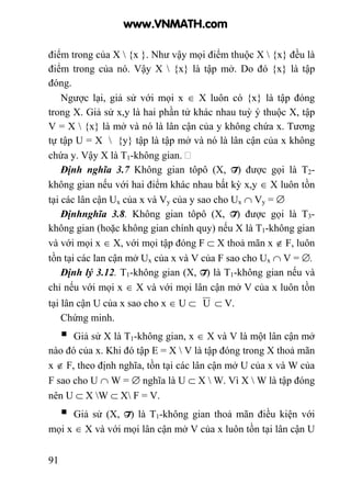91
điểm trong của X  {x }. Như vậy mọi điểm thuộc X  {x} đều là
điểm trong của nó. Vậy X  {x} là tập mở. Do đó {x} là tập
đóng.
Ngược lại, giả sử với mọi x ∈ X luôn có {x} là tập đóng
trong X. Giả sử x,y là hai phần tử khác nhau tuỳ ý thuộc X, tập
V = X  {x} là mở và nó là lân cận của y không chứa x. Tương
tự tập U = X  {y} tập là tập mở và nó là lân cận của x không
chứa y. Vậy X là T1-không gian.
Định nghĩa 3.7 Không gian tôpô (X, T) được gọi là T2-
không gian nếu với hai điểm khác nhau bất kỳ x,y ∈ X luôn tồn
tại các lân cận Ux của x và Vy của y sao cho Ux ∩ Vy = ∅
Địnhnghĩa 3.8. Không gian tôpô (X, T) được gọi là T3-
không gian (hoặc không gian chính quy) nếu X là T1-không gian
và với mọi x ∈ X, với mọi tập đóng F ⊂ X thoả mãn x ∉ F, luôn
tồn tại các lan cận mở Ux của x và V của F sao cho Ux ∩ V = ∅.
Định lý 3.12. T1-không gian (X, T) là T1-không gian nếu và
chỉ nếu với mọi x ∈ X và với mọi lân cận mở V của x luôn tồn
tại lân cận U của x sao cho x ∈ U ⊂ U ⊂ V.
Chứng minh.
Giả sử X là T1-không gian, x ∈ X và V là một lân cận mở
nào đó của x. Khi đó tập E = X  V là tập đóng trong X thoả mãn
x ∉ F, theo định nghĩa, tồn tại các lân cận mở U của x và W của
F sao cho U ∩ W = ∅ nghĩa là U ⊂ X  W. Vì X  W là tập đóng
nên U ⊂ X W ⊂ X F = V.
Giả sử (X, T) là T1-không gian thoả mãn điều kiện với
mọi x ∈ X và với mọi lân cận mở V của x luôn tồn tại lân cận U
www.VNMATH.com
 