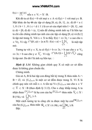 96
nếu x ∈ V1 = X  B.
Khi đó ta có f(x) = 0 với mọi x ∈ A và f(y) = 1 với mọi y∈ B.
Mặt khác do họ V các tập có dạng [0, a), (b, 1] , (c. d) (0 < a ≤
1, 0 ≤ b < 1 , 0 ≤ c < d ≤ 1 ) là cơ sở của tôpô trên I = [0, 1] , mà
(c d) = [0, d) d) ∩ (c, 1] nên để chứng minh ánh xạ f là liên tục
ta chỉ cần chứng minh tạo ảnh của các tập có dạng [0, a) và (b,1]
là tập mở trong X. Với x ∈ X ta thấy f(x) < ⇔ ∃rj < a sao cho x
∈ Vrj. Vì vậy là một tập
mở.
Tương tự với y ∈ X, ta có f(y) > b ⇔ ∃rj > b sao cho y ∉ Vrj
⇔ ∃ri > b sao cho y ∉ riV . Vì vậy cũng
là tập mở. Do đó f là ánh xạ liên tục.
Định lý 3.14. Không gian chính quy X có một cơ sở đếm
được là không gian chuẩn tắc.
Chứng minh.
Giả sử A, B là hai tập con đóng bất kỳ trong X thỏa mãn A ∩
B = ∅, và {Un}u∈N là một cơ sở đếm được trong X. Vì X là
chính quy nên với mỗi x ∈ A tồn tại V∈{Un}u∈N sao cho x ∈ V
⊂ V ⊂ X  B (theo định lý 3.12). Cho x chạy khắp trong A ta
nhận được là họ con của họ thỏa mãn kV ⊂ X 
B (∀k), và
Một cách tương tự ta cũng chỉ ra được một họ con
của họ thỏa mãn
Đặt:
www.VNMATH.com
 