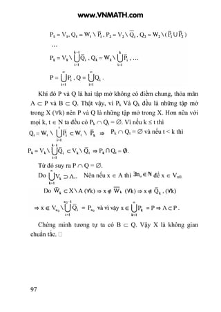 97
Khi đó P và Q là hai tập mở không có điểm chung, thỏa mãn
A ⊂ P và B ⊂ Q. Thật vậy, vì Pk Và Qk đều là những tập mở
trong X (∀k) nên P và Q là những tập mở trong X. Hơn nữa với
mọi k, t ∈ N ta đều có Pk ∩ Qt = ∅. Vì nếu k ≤ t thì
Pk ∩ Qt = ∅ và nếu t < k thì
Từ đó suy ra P ∩ Q = ∅.
Do Nên nếu x ∈ A thì để x ∈ Vn0.
Chứng minh tương tự ta có B ⊂ Q. Vậy X là không gian
chuẩn tắc.
www.VNMATH.com
 