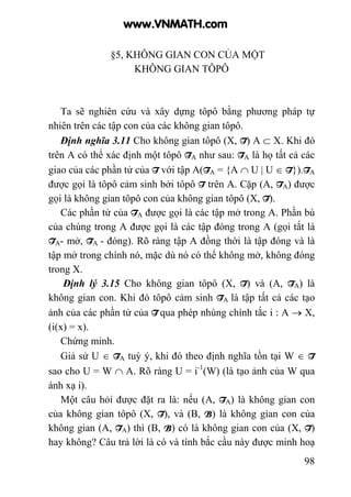 98
§5, KHÔNG GIAN CON CỦA MỘT
KHÔNG GIAN TÔPÔ
Ta sẽ nghiên cứu và xây dựng tôpô bằng phương pháp tự
nhiên trên các tập con của các không gian tôpô.
Định nghĩa 3.11 Cho không gian tôpô (X, T) A ⊂ X. Khi đó
trên A có thể xác định một tôpô TA như sau: TA là họ tất cả các
giao của các phần tử của T với tập A(TA = {A ∩ U | U ∈ T}).TA
được gọi là tôpô cảm sinh bởi tôpô T trên A. Cặp (A, TA) được
gọi là không gian tôpô con của không gian tôpô (X, T).
Các phần tử của TA được gọi là các tập mở trong A. Phần bù
của chúng trong A được gọi là các tập đóng trong A (gọi tắt là
TA- mở, TA - đóng). Rõ ràng tập A đồng thời là tập đóng và là
tập mở trong chính nó, mặc dù nó có thể không mở, không đóng
trong X.
Định lý 3.15 Cho không gian tôpô (X, T) và (A, TA) là
không gian con. Khi đó tôpô cảm sinh TA là tập tất cả các tạo
ảnh của các phần tử của T qua phép nhúng chính tắc i : A → X,
(i(x) = x).
Chứng minh.
Giả sử U ∈ TA tuỳ ý, khi đó theo định nghĩa tồn tại W ∈ T
sao cho U = W ∩ A. Rõ ràng U = i-1
(W) (là tạo ảnh của W qua
ánh xạ i).
Một câu hỏi được đặt ra là: nếu (A, TA) là không gian con
của không gian tôpô (X, T), và (B, B) là không gian con của
không gian (A, TA) thì (B, B) có là không gian con của (X, T)
hay không? Câu trả lời là có và tính bắc cầu này được minh hoạ
www.VNMATH.com
 