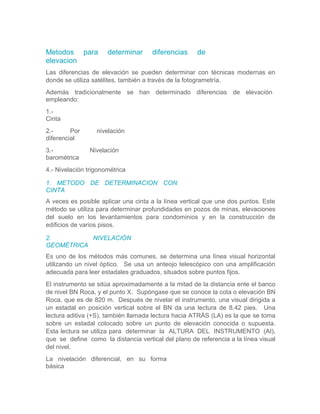 Metodos para determinar diferencias de
elevacion
Las diferencias de elevación se pueden determinar con técnicas modernas en
donde se utiliza satélites, también a través de la fotogrametría.
Además tradicionalmente se han determinado diferencias de elevación
empleando:
1.-
Cinta
2.- Por nivelación
diferencial
3.- Nivelación
barométrica
4.- Nivelación trigonométrica
1. METODO DE DETERMINACION CON
CINTA
A veces es posible aplicar una cinta a la línea vertical que une dos puntos. Este
método se utiliza para determinar profundidades en pozos de minas, elevaciones
del suelo en los levantamientos para condominios y en la construcción de
edificios de varios pisos.
2. NIVELACIÓN
GEOMÉTRICA
Es uno de los métodos más comunes, se determina una línea visual horizontal
utilizando un nivel óptico. Se usa un anteojo telescópico con una amplificación
adecuada para leer estadales graduados, situados sobre puntos fijos.
El instrumento se sitúa aproximadamente a la mitad de la distancia ente el banco
de nivel BN Roca, y el punto X. Supóngase que se conoce la cota o elevación BN
Roca, que es de 820 m. Después de nivelar el instrumento, una visual dirigida a
un estadal en posición vertical sobre el BN da una lectura de 8.42 pies. Una
lectura aditiva (+S), también llamada lectura hacia ATRÁS (LA) es la que se toma
sobre un estadal colocado sobre un punto de elevación conocida o supuesta.
Esta lectura se utiliza para determinar la ALTURA DEL INSTRUMENTO (AI),
que se define como la distancia vertical del plano de referencia a la línea visual
del nivel.
La nivelación diferencial, en su forma
básica
 