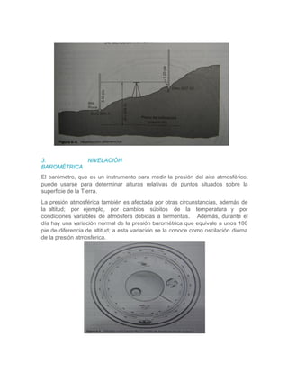 3. NIVELACIÓN
BAROMÉTRICA
El barómetro, que es un instrumento para medir la presión del aire atmosférico,
puede usarse para determinar alturas relativas de puntos situados sobre la
superficie de la Tierra.
La presión atmosférica también es afectada por otras circunstancias, además de
la altitud; por ejemplo, por cambios súbitos de la temperatura y por
condiciones variables de atmósfera debidas a tormentas. Además, durante el
día hay una variación normal de la presión barométrica que equivale a unos 100
pie de diferencia de altitud; a esta variación se la conoce como oscilación diurna
de la presión atmosférica.
 