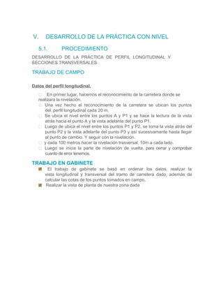 V. DESARROLLO DE LA PRÁCTICA CON NIVEL
5.1. PROCEDIMIENTO
DESARROLLO DE LA PRÁCTICA DE PERFIL LONGITUDINAL Y
SECCIONES TRANSVERSALES
TRABAJO DE CAMPO
Datos del perfil longitudinal.
 En primer lugar, hacemos el reconocimiento de la carretera donde se
realizara la nivelación.
 Una vez hecho el reconocimiento de la carretera se ubican los puntos
del perfil longitudinal cada 20 m.
 Se ubica el nivel entre los puntos A y P1 y se hace la lectura de la vista
atrás hacia el punto A y la vista adelante del punto P1.
 Luego de ubica el nivel entre los puntos P1 y P2, se toma la vista atrás del
punto P2 y la vista adelante del punto P3 y así sucesivamente hasta llegar
al punto de cambio. Y seguir con la nivelación.
 y cada 100 metros hacer la nivelación trasversal, 10m a cada lado.
 Luego se inicia la parte de nivelación de vuelta, para cerrar y comprobar
cuanto de error tenemos.
TRABAJO EN GABINETE
El trabajo de gabinete se basó en ordenar los datos, realizar la
vista longitudinal y transversal del tramo de carretera dado, además de
calcular las cotas de los puntos tomados en campo.
Realizar la vista de planta de nuestra zona dada
 