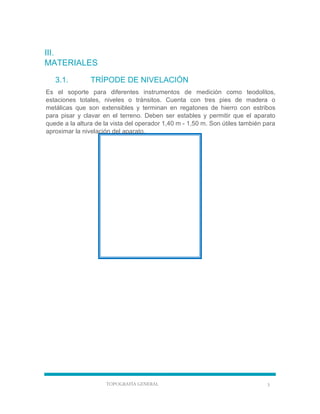 TOPOGRAFÍA GENERAL 3
III.
MATERIALES
3.1. TRÍPODE DE NIVELACIÓN
Es el soporte para diferentes instrumentos de medición como teodolitos,
estaciones totales, niveles o tránsitos. Cuenta con tres pies de madera o
metálicas que son extensibles y terminan en regatones de hierro con estribos
para pisar y clavar en el terreno. Deben ser estables y permitir que el aparato
quede a la altura de la vista del operador 1,40 m - 1,50 m. Son útiles también para
aproximar la nivelación del aparato.
 