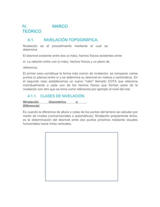 IV. MARCO
TEÓRICO
4.1. NIVELACIÓN TOPOGRÁFICA.
Nivelación es el procedimiento mediante el cual se
determina:
El desnivel existente entre dos (o más), hechos físicos existentes entre
sí. La relación entre uno (o más), hechos físicos y un plano de
referencia.
El primer caso constituye la forma más común de nivelación, se comparan varios
puntos (o planos) entre sí y se determina su desnivel en metros o centímetros. En
el segundo caso establecemos un nuevo "valor" llamado COTA que relaciona
individualmente a cada uno de los hechos físicos que forman parte de la
nivelación con otro que se toma como referencia por ejemplo el nivel del mar.
4.1.1. CLASES DE NIVELACIÓN.
Nivelación Geométrica o
Diferencial.
Es cuando la diferencia de altura o cotas de los puntos del terreno se calculan por
medio de niveles (convencionales o automáticos). Nivelación propiamente dicha,
es la determinación del desnivel entre dos puntos próximos mediante visuales
horizontales hacia miras verticales.
 