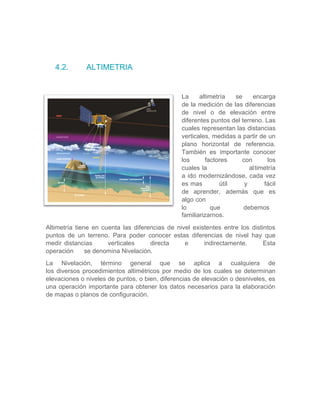 4.2. ALTIMETRIA
La altimetría se encarga
de la medición de las diferencias
de nivel o de elevación entre
diferentes puntos del terreno. Las
cuales representan las distancias
verticales, medidas a partir de un
plano horizontal de referencia.
También es importante conocer
los factores con los
cuales la altimetría
a ido modernizándose, cada vez
es mas útil y fácil
de aprender, además que es
algo con
lo que debemos
familiarizarnos.
Altimetría tiene en cuenta las diferencias de nivel existentes entre los distintos
puntos de un terreno. Para poder conocer estas diferencias de nivel hay que
medir distancias verticales directa e indirectamente. Esta
operación se denomina Nivelación.
La Nivelación, término general que se aplica a cualquiera de
los diversos procedimientos altimétricos por medio de los cuales se determinan
elevaciones o niveles de puntos, o bien, diferencias de elevación o desniveles, es
una operación importante para obtener los datos necesarios para la elaboración
de mapas o planos de configuración.
 