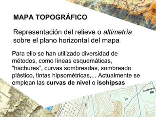 MAPA TOPOGRÁFICO Representación del relieve o  altimetría  sobre el plano horizontal del mapa . Para ello se han utilizado diversidad de métodos, como líneas esquemáticas, “hachures”, curvas sombreadas, sombreado plástico, tintas hipsométricas,... Actualmente se emplean las  curvas de nivel  o  isohipsas   