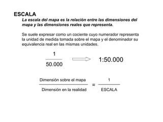 ESCALA La escala del mapa es la relación entre las dimensiones del mapa y las dimensiones reales que representa. Se suele expresar como un cociente cuyo numerador representa la unidad de medida tomada sobre el mapa y el denominador su equivalencia real en las mismas unidades.  Dimensión sobre el mapa Dimensión en la realidad 1 ESCALA = 1 50.000 1:50.000 