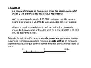 ESCALA La escala del mapa es la relación entre las dimensiones del mapa y las dimensiones reales que representa. Así, en un mapa de escala 1:25.000, cualquier medida tomada sobre él equivaldrá a 25.000 de tales unidades sobre el terreno: si hemos medido una distancia de 2 cm entre dos puntos del mapa, la distancia real entre ellos será de 2 cm x 25.000 = 50.000 cm, es decir 500 metros. Además de la indicación de esta  escala numérica , los mapas suelen incluir una representación de la misma o  escala gráfica  en forma de segmento graduado que permite tomar medidas directamente sobre el mapa. 
