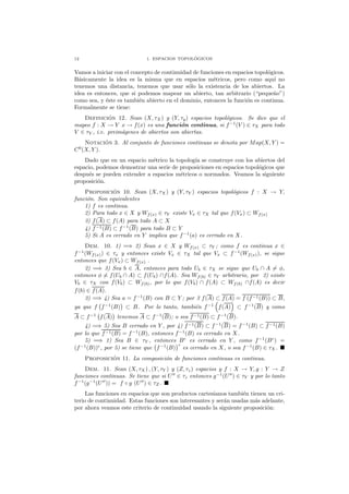 12 1. ESPACIOS TOPOL ´OGICOS
Vamos a iniciar con el concepto de continuidad de funciones en espacios topol´ogicos.
B´asicamente la idea es la misma que en espacios m´etricos, pero como aqu´ı no
tenemos una distancia, tenemos que usar s´olo la existencia de los abiertos. La
idea es entonces, que si podemos mapear un abierto, tan arbitrario (“peque˜no”)
como sea, y ´este es tambi´en abierto en el dominio, entonces la funci´on es continua.
Formalmente se tiene:
Definici´on 12. Sean (X, τX) y (Y, τy) espacios topol´ogicos. Se dice que el
mapeo f : X → Y x → f(x) es una funci´on continua, si f−1
(V ) ∈ τX para todo
V ∈ τY , i.e. preim´agenes de abiertos son abiertas.
Notaci´on 3. Al conjunto de funciones continuas se denota por Map(X, Y ) =
C0
(X, Y ).
Dado que en un espacio m´etrico la topolog´ıa se construye con los abiertos del
espacio, podemos demostrar una serie de proposiciones en espacios topol´ogicos que
despu´es se pueden extender a espacios m´etricos o normados. Veamos la siguiente
proposici´on.
Proposici´on 10. Sean (X, τX ) y (Y, τY ) espacios topol´ogicos f : X → Y,
funci´on. Son equivalentes
1) f es continua.
2) Para todo x ∈ X y Wf(x) ∈ τY existe Vx ∈ τX tal que f(Vx) ⊂ Wf(x)
3) f(A) ⊂ f(A) para todo A ⊂ X
4) f−1(B) ⊂ f−1
(B) para todo B ⊂ Y
5) Si A es cerrado en Y implica que f−1
(a) es cerrado en X.
Dem. 10. 1) =⇒ 2) Sean x ∈ X y Wf(x) ⊂ τY ; como f es continua x ∈
f−1
(Wf(x)) ∈ τx y entonces existe Vx ∈ τX tal que Vx ⊂ f−1
(Wf(x)), se sigue
entonces que f(Vx) ⊂ Wf(x) .
2) =⇒ 3) Sea b ∈ A, entonces para todo Ub ∈ τX se sigue que Ub ∩ A = φ,
entonces φ = f(Ub ∩ A) ⊂ f(Ub) ∩f(A). Sea Wf(b) ∈ τY arbitrario, por 2) existe
Vb ∈ τX con f(Vb) ⊂ Wf(b), por lo que f(Vb) ∩ f(A) ⊂ Wf(b) ∩f(A) es decir
f(b) ∈ f(A).
3) =⇒ 4) Sea a = f−1
(B) con B ⊂ Y ; por 3 f(A) ⊂ f(A) = f (f−1(B)) ⊂ B,
ya que f f−1
(B) ⊂ B. Por lo tanto, tambi´en f−1
f(A) ⊂ f−1
(B) y como
A ⊂ f−1
f(A) tenemos A ⊂ f−1
(B); o sea f−1(B) ⊂ f−1
(B).
4) =⇒ 5) Sea B cerrado en Y , por 4) f−1(B) ⊂ f−1
(B) = f−1
(B) ⊂ f−1(B)
por lo que f−1(B) = f−1
(B), entonces f−1
(B) es cerrado en X.
5) =⇒ 1) Sea B ∈ τY , entonces Bc
es cerrado en Y , como f−1
(Bc
) =
(f−1
(B))c
, por 5) se tiene que f−1
(B)
c
es cerrado en X, o sea f−1
(B) ∈ τX.
Proposici´on 11. La composici´on de funciones continuas es continua.
Dem. 11. Sean (X, τX) , (Y, τY ) y (Z, τz) espacios y f : X → Y, g : Y → Z
funciones continuas. Se tiene que si U′′
∈ τz entonces g−1
(U′′
) ∈ τY y por lo tanto
f−1
(g−1
(U′′
)) = f ◦ g (U′′
) ∈ τZ .
Las funciones en espacios que son productos cartesianos tambi´en tienen un cri-
terio de continuidad. Estas funciones son interesantes y ser´an usadas m´as adelante,
por ahora veamos este criterio de continuidad usando la siguiente proposici´on:
 