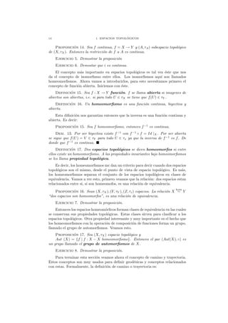 14 1. ESPACIOS TOPOL ´OGICOS
Proposici´on 14. Sea f continua, f = X → Y y (A, τA) subespacio topol´ogico
de (X, τX). Entonces la restricci´on de f a A es continua.
Ejercicio 5. Demostrar la proposici´on
Ejercicio 6. Demostar que i es continua.
El concepto m´as importante en espacios topol´ogicos es tal vez ´este que nos
da el concepto de isomorﬁsmo entre ellos. Los isomorﬁsmos aqu´ı son llamados
homeomorﬁsmos. Ahora vamos a introducirlos, para esto necesitamos primero el
concepto de funci´on abierta. Iniciemos con ´este.
Definici´on 15. Sea f : X → Y funci´on. f se llama abierta si imagenes de
abiertos son abiertas, i.e. si para todo U ∈ τX se tiene que f(U) ∈ τY .
Definici´on 16. Un homeomorﬁsmo es una funci´on continua, biyectiva y
abierta.
Esta diﬁnici´on nos garantiza entonces que la inversa es una funci´on continua y
abierta. Es decir:
Proposici´on 15. Sea f homeomorﬁsmo, entonces f−1
es continua.
Dem. 13. Por ser biyectiva existe f−1
con f−1
◦ f = Id |X. Por ser abierta
se sigue que f(U) = V ∈ τY para todo U ∈ τx ya que la inversa de f−1
es f. De
donde que f−1
es continua.
Definici´on 17. Dos espacios topol´ogicos se dicen homeomorfos si entre
ellos existe un homeomorﬁsmo. A las propiedades invariantes bajo homeomorﬁsmos
se les llama propiedad topol´ogica.
Es decir, los homeomorﬁsmos me dan un criterio para decir cuando dos espacios
topol´ogicos son el mismo, desde el punto de vista de espacio topol´ogico. Es m´as,
los homeomorﬁsmos separan el conjunto de los espacios topol´ogicos en clases de
equivalencia. Vamos a ver esto, primero veamos que la relaci´on: dos espacios estan
relacionados entre si, si son homeomofos, es una relaci´on de equivalencia.
Proposici´on 16. Sean (X, τX ), (Y, τY ), (Z, τz) espacios. La relaci´on X
hom
∼ Y
“dos espacios son homeomorfos”, es una relaci´on de equivalencia.
Ejercicio 7. Demostrar la proposici´on.
Entonces los espacios homeom´orﬁcos forman clases de equivalencia en las cuales
se conservan sus propiedades topol´ogicas. Estas clases sirven para clasiﬁcar a los
espacios topol´ogicos. Otra propiedad interesante y muy importante es el hecho que
los homeomorﬁsmos con la operaci´on de composici´on de funciones forma un grupo,
llamado el grupo de automorﬁsmos. Veamos esto.
Proposici´on 17. Sea (X, τX) espacio topol´ogico y
Aut (X) = {f | f : X − X homeomorﬁsmo}. Entonces el par (Aut(X), ◦) es
un grupo llamado el grupo de automorﬁsmos de X.
Ejercicio 8. Demostrar la proposici´on.
Para terminar esta secci´on veamos ahora el concepto de camino y trayectoria.
Estos conceptos son muy usados para deﬁnir geod´esicas y conceptos relacionados
con estas. Formalmente, la deﬁnici´on de camino o trayectoria es:
 
