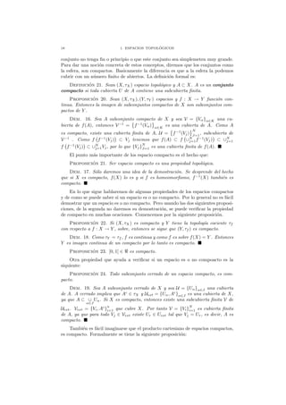 18 1. ESPACIOS TOPOL ´OGICOS
conjunto no tenga ﬁn o principio o que este conjunto sea simplemeten muy grande.
Para dar una noci´on concreta de estos conceptos, diremos que los conjuntos como
la esfera, son compactos. Basicamente la diferencia es que a la esfera la podemos
cubrir con un n´umero ﬁnito de abiertos. La deﬁnici´on formal es:
Definici´on 21. Sean (X, τX ) espacio topol´ogico y A ⊂ X. A es un conjunto
compacto si toda cubierta U de A contiene una subcubierta ﬁnita.
Proposici´on 20. Sean (X, τX), (Y, τY ) espacios y f : X → Y funci´on con-
tinua. Entonces la imagen de subconjuntos compactos de X son subconjuntos com-
pactos de Y .
Dem. 16. Sea A subconjunto compacto de X y sea V = {Vα}α∈K una cu-
bierta de f(A), entonces V−1
= f−1
(Vα) α∈K
es una cubierta de A. Como A
es compacto, existe una cubierta ﬁnita de A, U = f−1
(Vj)
N
J=1
, subcubierta de
V−1
. Como f f−1
(Vj) ⊂ Vj tenemos que f(A) ⊂ f ∪N
j=1f−1
(Vj) ⊂ ∪N
j=1
f f−1
(Vj) ⊂ ∪N
j=1Vj, por lo que {Vj}N
J=1 es una cubierta ﬁnita de f(A).
El punto m´as importante de los espacio compacto es el hecho que:
Proposici´on 21. Ser espacio compacto es una propiedad topol´ogica.
Dem. 17. S´olo daremos una idea de la demostraci´on. Se desprende del hecho
que si X es compacto, f(X) lo es y si f es homeomorﬁsmo, f−1
(X) tambi´en es
compacto.
En lo que sigue hablaremos de algunas propiedades de los espacios compactos
y de como se puede saber si un espacio es o no compacto. Por lo general no es f´acil
demostrar que un espacio es o no compacto. Pero usando las dos siguientes proposi-
ciones, de la segunda no daremos su demostraci´on, se puede veriﬁcar la propiedad
de compacto en muchas ocaciones. Comencemos por la siguiente proposici´on.
Proposici´on 22. Si (X, τX) es compacto y Y tiene la topolog´ıa cociente τf
con respecto a f : X → Y , sobre, entonces se sigue que (Y, τf ) es compacto.
Dem. 18. Como τY = τf , f es continua y como f es sobre f(X) = Y . Entonces
Y es imagen continua de un compacto por lo tanto es compacto.
Proposici´on 23. [0, 1] ∈ ℜ es compacto.
Otra propiedad que ayuda a veriﬁcar si un espacio es o no compoacto es la
siquiente:
Proposici´on 24. Todo subconjunto cerrado de un espacio compacto, es com-
pacto.
Dem. 19. Sea A subconjunto cerrado de X y sea U = {Uα}α∈J una cubierta
de A. A cerrado implica que Ac
∈ τX y Uext = {Uα, Ac
}α∈J es una cubierta de X,
ya que A ⊂ ∪
α∈J
Uα. Si X es compacto, entonces existe una subcubierta ﬁnita V de
Uext. Vext = {Vi, Ac
}
n
i=1 que cubre X. Por tanto V = {Vi}
N
i=1 es cubierta ﬁnita
de A, ya que para todo Vj ∈ Vext existe Ur ∈ Uext tal que Vj = Ur, es decir, A es
compacto.
Tambi´en es f´acil imaginarse que el producto cartesiano de espacios compactos,
es compacto. Formalmente se tiene la siguiente proposici´on:
 