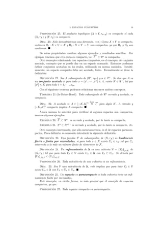 5. ESPACIOS COMPACTOS 19
Proposici´on 25. El producto topol´ogico (X × Y, τx×y) es compacto s´ı cada
(X, τX) y (Y, τy) es compacto.
Dem. 20. Solo demostraremos una direcci´on. =⇒) Como X × Y es compacto,
entonces Π1 : X × Y = X y Π2 : X × Y → Y son compactos, ya que Π1 y Π2 son
continuas.
De estas propiedades resultan algunos ejemplos y resultados sencillos. Por
ejemplo tenemos que el n-cubo es compacto, i.e. I
N
⊂ ℜn
es compacto.
Otro concepto relacionado con espacios compactos, es el concepto de conjunto
acotado, concepto que se puede dar en un espacio normado. Entonces podemos
deﬁnir conjuntos acotados en los reales, utilizando su norma can´onica. Intuiti-
vamente, un espacio compacto debe ser acotado, ﬁnito. Formalmente se tiene la
deﬁnici´on:
Definici´on 22. Sea A subconjunto de (ℜn
, τℜn ) y n ∈ Z+
. Se dice que A es
un conjunto acotado si para todo x = (x1
, · · · , xn
) ∈ A, existe K ∈ ℜ+
, tal que
xi
≤ K para todo i = 1, · · · , xm.
Con el siguiente teorema podemos relacionar entonces ambos conceptos.
Teorema 21 (de Heine-Borel). Todo subconjunto de ℜn
cerrado y acotado, es
compacto.
Dem. 22. A acotado ⇒ A ⊂ [−K, K]
n hom
≅ I
n
para alg´un K. A cerrado y
[−K, K]n
compacto implica A compacto.
Ahora usemos lo anterior para veriﬁcar si algunos espacios son compactos,
veamos algunos ejemplos.
Exemplo 20. I
n
⊂ ℜn
es cerrado y acotado, por lo tanto es compacto.
Exemplo 21. Sn
⊂ Rn+1
es cerrado y acotado, por lo tanto es compacto, etc.
Otro concepto interesante, que s´olo mencionaremos, es el de espacios paracom-
pactos. Para deﬁnirlo, es necesario introducir la siguiente deﬁnici´on.
Definici´on 23. Una familia F de subconjuntos de (X, τX) es localmente
ﬁnita o ﬁnita por vecindades, si para todo x ∈ X existe Ux ∈ τX tal que Ux
intersecta a lo m´as un n´umero ﬁnito de elementos de F.
Definici´on 24. Un reﬁnamiento de U es una cubierta V = {Vβ}β∈K de
(X, τX) tel que para todo Vβ ∈ V existe Uα ∈ U con Vβ ⊂ Uα. Se denota por
{Vβ}β∈J < {Uα}α∈J .
Proposici´on 26. Toda subcubierta de una cubierta es un reﬁnamiento.
Dem. 23. Sea V una subcubierta de U, esto implica que para todo Vβ ∈ V
existe Uα ∈ U con Vβ = Uα ⊂ Uα.
Definici´on 25. Un espacio es paracompacto si toda cubierta tiene un reﬁ-
namiento ﬁnito por vecindades.
Este concepto, en cierta forma, es m´as general que el concepto de espacios
compactos, ya que:
Proposici´on 27. Todo espacio compacto es paracompacto.
 
