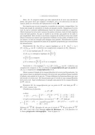 20 1. ESPACIOS TOPOL ´OGICOS
Dem. 24. X compacto implica que toda cubierta U de X tiene una subcubierta
ﬁnita, esto quiere decir que cualquier vecindad Ux de x ∈ X intersecta a lo m´as un
n´umero ﬁnito de elementos del reﬁnamiento V de U.
Los espacios que no son compactos, se pueden en ocaciones, compactiﬁcar. La
forma m´as simple de entenderlo es dando un ejemplo sencillo. Imaginemos la recta
real, la cual se extiende indeﬁnidamente hacia los n´umeros positivos y negativos.
Ahora tomemos la recta real y unamos los puntos extremos, tanto de lado negativo
como del lado positivo. Lo que se tendr´a es un c´ırculo, que puede ser de radio 1,
por simplicidad. Este c´ırculo es una forma compacta de escribir la recta real, donde
ahora si tenemos un n´umero que representa el inﬁnito (en los reales, el inﬁnito no es
un n´umero, es solo un concepto para designar muy grande). Formalmente se puede
hacer este proceso, siguiendo los pasos de la siguiente proposici´on que enunciaremos
sin demostraci´on.
Proposici´on 28. Sea (X, τX) espacio topol´ogico y ∗ /∈ X. Sea
∧
τ = τX ∪
{V ∪ {∗}}V ∈K con K = {abiertos con complemento compacto en X}. Entonces
1)
∧
τ es una topolog´ıa para
∧
X = X ∪ {∗}
2) (X, τX) es subespacio topol´ogico de
∧
X,
∧
τ
3)
∧
X,
∧
τ es compacto
4) X es denso en
∧
X,
∧
τ si X no es compacto.
Notaci´on 4. A la topolog´ıa
∧
τ = τX ∪ {V ∪ {∗}}V ∈K con K = {abiertos con
complemento compacto en X} se le llama la compactiﬁcaci´on por un punto de
(X, τX) o simplemente compactiﬁcaci´on de X.
Ahora veamos el ejmplo de la compactiﬁcaci´on de la recta real formalmente. Lo
que vamos a hacer es agregarle un punto a la recta real, que podemos llamar tambi´en
el inﬁnito, pero puede ser lo que sea. Y luego deﬁnimos un homeomorﬁsmo que vaya
del c´ırculo a la recta real. As´ı demostramos que el c´ırculo es una compactiﬁcaci´on
de la recta real. Aqu´ı estudiaremos el ejemplo m´as general de la compactiﬁcaci´on
de ℜn
, esto es:
Exemplo 22. La compactiﬁcaci´on por un punto de ℜn
est´a dada por
∧
ℜn
=
ℜn
∪ {∞}, veamos esto.
Consideremos la funci´on:
σ : Sn
→ˆℜn
es decir
σ : x1
, · · · , xn+1
→
x1
, · · · , xn
/ 1 − xn+1
si x = (0, · · · , 0, 1)
∞ si x = (0, · · · , 0, 1)
el cual es un homeomorﬁsmo, con inversa σ−1
: ˆℜn
→ Sn
dada por
σ−1
:
x1
, · · · , xn
→ 1
1+(x1)2
+···+(xn)2 2x1
, · · · , 2xn
, (x1
)2
+ · · · + (xn
)2
− 1
∞ → (0, · · · , 0, 1)
Entonces Sn
hom
∼= ˆℜn
. Ejemplos de esto son el c´ırculo S1
hom
∼= ˆℜ y la esfera S2
hom
∼=
ˆℜ2
= ℜ2
∪ {∞} ∼= C ∪ {∞} llamada esfera de Riemann, etc. A la funci´on σ se
le llama proyecci´on estereogr´aﬁca . Vean la ﬁgura 11
 