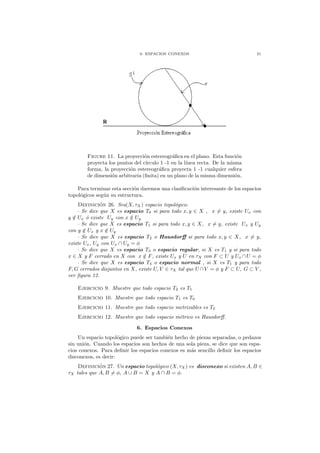 6. ESPACIOS CONEXOS 21
Figure 11. La proyecci´on estereogr´aﬁca en el plano. Esta funci´on
proyecta los puntos del c´ırculo 1 -1 en la l´ınea recta. De la misma
forma, la proyecci´on estereogr´aﬁca proyecta 1 -1 cualquier esfera
de dimensi´on arbitraria (ﬁnita) en un plano de la misma dimensi´on.
Para terminar esta secci´on daremos una clasiﬁcaci´on interesante de los espacios
topol´ogicos seg´un su estructura.
Definici´on 26. Sea(X, τX) espacio topol´ogico.
· Se dice que X es espacio T0 si para todo x, y ∈ X , x = y, existe Ux con
y /∈ Ux ´o existe Uy con x /∈ Uy
· Se dice que X es espacio T1 si para todo x, y ∈ X, x = y, existe Ux y Uy
con y /∈ Ux y x /∈ Uy
· Se dice que X es espacio T2 o Hausdorﬀ si para todo x, y ∈ X, x = y,
existe Ux, Uy con Ux ∩ Uy = φ
· Se dice que X es espacio T3 o espacio regular, si X es T1 y si para todo
x ∈ X y F cerrado en X con x /∈ F, existe Ux y U en τX con F ⊂ U y Ux ∩U = φ
· Se dice que X es espacio T4 o espacio normal , si X es T1 y para todo
F, G cerrados disjuntos en X, existe U, V ∈ τX tal que U ∩V = φ y F ⊂ U, G ⊂ V ,
ver ﬁgura 12.
Ejercicio 9. Muestre que todo espacio T2 es T1
Ejercicio 10. Muestre que todo espacio T1 es T0
Ejercicio 11. Muestre que todo espacio metrizables es T2
Ejercicio 12. Muestre que todo espacio m´etrico es Hausdorﬀ.
6. Espacios Conexos
Un espacio topol´ogico puede ser tambi´en hecho de piezas separadas, o pedazos
sin uni´on. Cuando los espacios son hechos de una sola pieza, se dice que son espa-
cios conexos. Para deﬁnir los espacios conexos es m´as sencillo deﬁnir los espacios
disconexos, es decir:
Definici´on 27. Un espacio topol´ogico (X, τX) es disconexo si existen A, B ∈
τX tales que A, B = φ, A ∪ B = X y A ∩ B = φ.
 