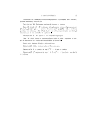 6. ESPACIOS CONEXOS 23
Finalmente, ser conexo es tambi´en una propiedad topol´ologica. Para ver esto,
veamos la siguiente proposici´on.
Proposici´on 30. La imagen continua de conexos es conexa.
Dem. 25. Sea f : X → Y continua y (X, τX) espacio conexo. Supongamos que
f(X), τf(x) ⊂ (Y, τY ) no es conexo. Entonces existe g : f(X) → {0, 1} continua
y sobre y por lo tanto g ◦ f ∈ C0
(X, {0, 1}) y es sobre, lo que implica que (X, τX)
no es conexo, lo que contradice la hip´otesis.
Proposici´on 31. Ser conexo es una propiedad topol´ogica.
Dem. 26. Basta tomar un homeomorﬁsmo, como es sobre y continuo, la ima-
gen de un conexo ser´a conexa y lo mismo para la inversa.
Vamos a ver algunos ejemplos representativos:
Exemplo 25. Todos los intervalos en ℜ son conexos.
Exemplo 26. ℜ es conexo, ya que ℜ
hom
∼= (−1, 1) que es conexo.
Exemplo 27. S1
es conexo ya que f : [0, 1] → S1
, τ → (cos (2πt) , sen (2πt))
es continua.
 