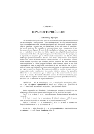 CHAPTER 1
ESPACIOS TOPOL´OGICOS
1. Deﬁnici´on y Ejemplos
Los espacios topol´ogicos son la base, entre otras cosas, de la estructura matem´atica
que le dar´a forma a los conjuntos. Como veremos en esta secci´on, basicamente dos
espacios topologicos son los mismos (homeomorﬁcos), si se puede moldear uno de
ellos en plastilina y transformar este hasta llegar al otro sin romper la plastilina,
sin hacerle agujeros. Por ejemplo, un vaso para tomar agua y una pelota, ser´ıan
los mismos desde el punto de vista de la topolog´ıa, as´ı mismo, una taza con una
aza es equivalente a una dona, etc. Estos espacios han adquirido importancia en
varias ramas de la f´ısica y la ingenier´ıa para poder hacer modelos. Por ejemplo, en
la ingenier´ıa, las im´agenes que se obtienen en la computadora son dijitales, estan
hechas por pixeles discontinuos. En este caso, resulta muy inexacto para algunas
aplicaciones tomar el espacio m´etrico correspondiente. En la actualidad existen
varios modelos topol´ogicos que prometen ser m´as eﬁcientes. En f´ısica, los campos
estan cuantizados, el campo gravitacional es el espacio tiempo mismo, si ´este est´a
cuantizado, no pude ser metrizable y por tanto no hay una m´etrica que lo repre-
sente, el campo gravitacional vive entonces en espacios que no pueden ser modelados
por espacios m´etricos simples. Los espacios topol´ogicos podr´ıan ser m´as exactos
en modelar espacios cuantizados o los espacios cu´anticos mismos. La geometr´ıa
diferencial es una herramienta que se utiliza hoy en d´ıa intensivamente en varias
ramas de la ciencia. El control autom´atico necesita de esta herramienta en gran
medida. En este cap´ıtulo veremos tanto la topolog´ıa como la geometr´ıa diferencial.
Iniciemos con la deﬁnici´on de espacio topol´ogico.
Definici´on 1. Sea X conjunto y τX ⊂ P (X) subconjunto del conjunto poten-
cia P (X) . Un espacio topol´ogico es el par (X, τX) , tal que: φ y X pertenecen a
τX y τX es cerrado bajo uniones arbitrarias e intersecciones ﬁnitas.
Vamos a entender esta deﬁnici´on. Explicitamente, un espacio topol´ogico es un
subconjunto del conjunto potencia que cumple con los siguientes axiomas:
i) φ, X ∈ τX es decir, el vacio y todo el conjunto siempre est´an en la topolog´ıa
τX de X.
ii) Si Uα ∈ τX con α ∈ J (J un conjunto de ´ındices) entonces ∪
α∈J
Uα ∈ τX, es
decir, la union arbitraria de elementos de τX es un elemento de τX.
iii) Ui ∈ τX con i = 1, · · · , n implica que ∩n
i=1Ui ∈ τX , es decir, la intersecci´on
ﬁnita de elementos de τX es un elemento de τX.
Notaci´on 1. A los elementos de τX se les llama abiertos, a sus complementos
cerrados y a τX se le llama topolog´ıa sobre X.
3
 