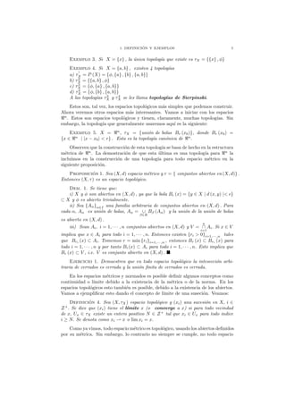 1. DEFINICI ´ON Y EJEMPLOS 5
Exemplo 3. Si X = {x} , la ´unica topolog´ıa que existe es τX = {{x} , φ}
Exemplo 4. Si X = {a, b} , existen 4 topolog´ıas
a) τ
1
X = P (X) = {φ, {a} , {b} , {a, b}}
b) τ2
X = {{a, b} , φ}
c) τ3
X = {φ, {a} , {a, b}}
d) τ4
X = {φ, {b} , {a, b}}
A las topolog´ıas τ3
X y τ4
X se les llama topolog´ıas de Sierpinski.
Estos son, tal vez, los espacios topol´ogicos m´as simples que podemos construir.
Ahora veremos otros espacios m´as interesantes. Vamos a iniciar con los espacios
ℜn
. Estos son espacios topol´ogicos y tienen, claramente, muchas topolog´ıas. Sin
embargo, la topolog´ıa que generalmente usaremos aqu´ı es la siguiente:
Exemplo 5. X = ℜn
, τX = {uni´on de bolas Br (x0)}, donde Br (x0) =
{x ∈ ℜn
| |x − x0| < r} . Esta es la topolog´ıa can´onica de ℜn
.
Observen que la construcci´on de esta topolog´ıa se basa de hecho en la estructura
m´etrica de ℜn
. La demostraci´on de que esta ´ultima es una topolog´ıa para ℜn
la
incluimos en la construcci´on de una topolog´ıa para todo espacio m´etrico en la
siguiente proposici´on.
Proposici´on 1. Sea (X, d) espacio m´etrico y τ = { conjuntos abiertos en (X, d)} .
Entonces (X, τ) es un espacio topol´ogico.
Dem. 1. Se tiene que:
i) X y φ son abiertos en (X, d) , ya que la bola Bǫ (x) = {y ∈ X | d (x, y) |< ǫ}
⊂ X y φ es abierto trivialmente.
ii) Sea {Aα}α∈I una familia arbitraria de conjuntos abiertos en (X, d) . Para
cada α, Aα es uni´on de bolas, Aα = ∪
β∈K
Bβ (Aα) y la uni´on de la uni´on de bolas
es abierto en (X, d) .
iii) Sean Ai, i = 1, · · · , n conjuntos abiertos en (X, d) y V =
n
∩
i=1
Ai. Si x ∈ V
implica que x ∈ Ai para todo i = 1, · · · , n. Entonces existen {ri > 0}i=1,··· ,n tales
que Bri (x) ⊂ Ai. Tomemos r = min {ri}i=1,··· ,n , entonces Br (x) ⊂ Bri (x) para
todo i = 1, · · · , n y por tanto Br(x) ⊂ Ai para todo i = 1, · · · , n. Esto implica que
Br (x) ⊂ V , i.e. V es conjunto abierto en (X, d) .
Ejercicio 1. Demuestren que en todo espacio topol´ogico la intesecci´on arbi-
traria de cerrados es cerrada y la uni´on ﬁnita de cerrados es cerrada.
En los espacios m´etricos y normados es posible deﬁnir algunos conceptos como
continuidad o l´ımite debido a la existencia de la m´etrica o de la norma. En los
espacios topol´ogicos esto tambi´en es posible, debido a la existencia de los abiertos.
Vamos a ejempliﬁcar esto dando el concepto de l´ımite de una suseci´on. Veamos:
Definici´on 4. Sea (X, τX) espacio topol´ogico y (xi) una sucesi´on en X, i ∈
Z+
. Se dice que (xi) tiene el l´ımite x (o converge a x) si para todo vecindad
de x, Ux ∈ τX existe un entero positivo N ∈ Z+
tal que xi ∈ Ux para todo indice
i ≥ N. Se denota como xi ⇀ x o lim xi = x.
Como ya vimos, todo espacio m´etrico es topol´ogico, usando los abiertos deﬁnidos
por su m´etrica. Sin embargo, lo contrario no siempre se cumple, no todo espacio
 