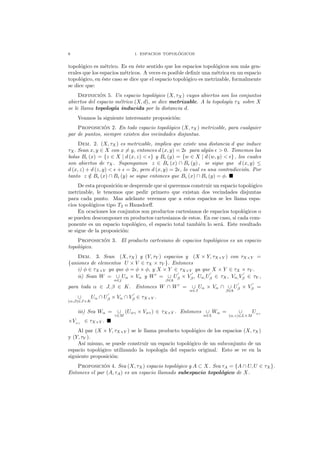 6 1. ESPACIOS TOPOL ´OGICOS
topol´ogico es m´etrico. Es en ´este sentido que los espacios topol´ogicos son m´as gen-
erales que los espacios m´etricos. A veces es posible deﬁnir una m´etrica en un espacio
topol´ogico, en ´este caso se dice que el espacio topol´ogico es metrizable, formalmente
se dice que:
Definici´on 5. Un espacio topol´ogico (X, τX) cuyos abiertos son los conjuntos
abiertos del espacio m´etrico (X, d), se dice metrizable. A la topolog´ıa τX sobre X
se le llama topolog´ıa inducida por la distancia d.
Veamos la siguiente interesante proposici´on:
Proposici´on 2. En todo espacio topol´ogico (X, τX) metrizable, para cualquier
par de puntos, siempre existen dos vecindades disjuntas.
Dem. 2. (X, τX) es metrizable, implica que existe una distancia d que induce
τX. Sean x, y ∈ X con x = y, entonces d (x, y) = 2ǫ para alg´un ǫ > 0. Tomemos las
bolas Bǫ (x) = {z ∈ X | d (x, z) < ǫ} y Bǫ (y) = {w ∈ X | d (w, y) < ǫ} , los cuales
son abiertos de τX. Supongamos z ∈ Bǫ (x) ∩ Bǫ (y) , se sigue que d (x, y) ≤
d (x, z) + d (z, y) < ǫ + ǫ = 2ǫ, pero d (x, y) = 2ǫ, lo cual es una contradicci´on. Por
tanto z /∈ Bǫ (x) ∩ Bǫ (y) se sigue entonces que Bǫ (x) ∩ Bǫ (y) = φ.
De esta proposici´on se desprende que si queremos construir un espacio topol´ogico
metrizable, le tenemos que pedir primero que existan dos vecindades disjuntas
para cada punto. Mas adelante veremos que a estos espacios se les llama espa-
cios topol´ogicos tipo T2 o Hausdorﬀ.
En ocaciones los conjuntos son productos cartesianos de espacios topol´ogicos o
se pueden descomponer en productos cartesianos de estos. En ese caso, si cada com-
ponente es un espacio topol´ogico, el espacio total tambi´en lo ser´a. Este resultado
se sigue de la proposici´on:
Proposici´on 3. El producto cartesiano de espacios topol´ogicos es un espacio
topol´ogico.
Dem. 3. Sean (X, τX) y (Y, τY ) espacios y (X × Y, τX×Y ) con τX×Y =
{uniones de elementos U × V ∈ τX × τY }. Entonces
i) φ ∈ τX×Y ya que φ = φ × φ, y X × Y ∈ τX×Y ya que X × Y ∈ τX × τY .
ii) Sean W = ∪
α∈j
Uα × Vα y W′
= ∪
β∈k
U
′
β × V
′
β, Uα,U
′
β ∈ τX, Vα,V
′
β ∈ τY ,
para toda α ∈ J, β ∈ K. Entonces W ∩ W′
= ∪
α∈J
Uα × Vα ∩ ∪
β∈k
U
′
β × V
′
β =
∪
(α,β)∈J×K
Uα ∩ U
′
β × Vα ∩ V
′
β ∈ τX×Y .
iii) Sea Wα = ∪
γ∈M
(Uαγ × Vαγ) ∈ τX×Y . Entonces ∪
α∈L
Wα = ∪
(α,γ)∈L×M
Uαγ
×Vαγ
∈ τX×Y .
Al par (X × Y, τX×Y ) se le llama producto topol´ogico de los espacios (X, τX)
y (Y, τY ).
As´ı mismo, se puede construir un espacio topol´ogico de un subconjunto de un
espacio topol´ogico utilizando la topolog´ıa del espacio original. Esto se ve en la
siguiente proposici´on:
Proposici´on 4. Sea (X, τX) espacio topol´ogico y A ⊂ X. Sea τA = {A ∩ U, U ∈ τX}.
Entonces el par (A, τA) es un espacio llamado subespacio topol´ogico de X.
 