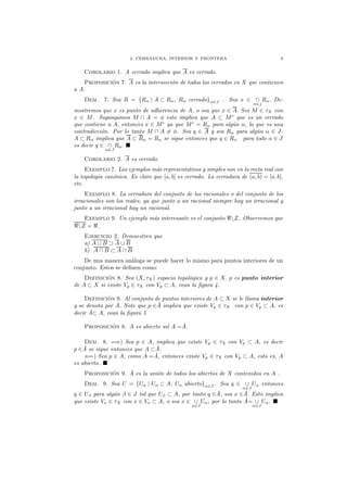 2. CERRADURA, INTERIOR Y FRONTERA 9
Corolario 1. A cerrado implica que A es cerrado.
Proposici´on 7. A es la intersecci´on de todos los cerrados en X que contienen
a A.
Dem. 7. Sea R = {Rα | A ⊂ Rα, Rα cerrado}α∈J . Sea x ∈ ∩
α∈j
Rα. De-
mostremos que x es punto de adherencia de A, o sea que x ∈ A. Sea M ∈ τX con
x ∈ M. Supongamos M ∩ A = φ esto implica que A ⊂ Mc
que es un cerrado
que contiene a A, entonces x ∈ Mc
ya que Mc
= Rα para alg´un α, lo que es una
contradicci´on. Por lo tanto M ∩ A = φ. Sea q ∈ A y sea Rα para alg´un α ∈ J.
A ⊂ Rα implica que A ⊂ Rα = Rα se sigue entonces que q ∈ Rα para todo α ∈ J
es decir q ∈ ∩
α∈J
Rα.
Corolario 2. A es cerrado.
Exemplo 7. Los ejemplos m´as representativos y simples son en la recta real con
la topolog´ıa can´onica. Es claro que [a, b] es cerrado. La cerradura de (a, b) = [a, b],
etc.
Exemplo 8. La cerradura del conjunto de los racionales o del conjunto de los
irracionales son los reales, ya que junto a un racional siempre hay un irracional y
junto a un irracional hay un racional.
Exemplo 9. Un ejemplo m´as interesante es el conjunto ℜZ. Observemos que
ℜZ = ℜ.
Ejercicio 2. Demuestren que
a) A ∪ B ⊃ A ∪ B
b) A ∩ B ⊂ A ∩ B
De una manera an´aloga se puede hacer lo mismo para puntos interiores de un
conjunto. Estos se deﬁnen como:
Definici´on 8. Sea (X, τX) espacio topol´ogico y p ∈ X. p es punto interior
de A ⊂ X si existe Vp ∈ τX con Vp ⊂ A, vean la ﬁgura 4.
Definici´on 9. Al conjunto de puntos interiores de A ⊂ X se le llama interior
y se denota por ˚A. Note que p ∈˚A implica que existe Vp ∈ τX con p ∈ Vp ⊂ A, es
decir ˚A⊂ A, vean la ﬁgura 5
Proposici´on 8. A es abierto ss´ı A =˚A.
Dem. 8. =⇒) Sea p ∈ A, implica que existe Vp ∈ τX con Vp ⊂ A, es decir
p ∈˚A se sigue entonces que A ⊂˚A.
⇐=) Sea p ∈ A, como A =˚A, entonces existe Vp ∈ τX con Vp ⊂ A, esto es, A
es abierto.
Proposici´on 9. ˚A es la uni´on de todos los abiertos de X contenidos en A .
Dem. 9. Sea U = {Uα | Uα ⊂ A. Uα abierto}α∈J . Sea q ∈ ∪
α∈J
Uα entonces
q ∈ Uβ para alg´un β ∈ J tal que Uβ ⊂ A, por tanto q ∈˚A, sea x ∈˚A. Esto implica
que existe Vx ∈ τX con x ∈ Vx ⊂ A, o sea x ∈ ∪
x∈J
Uα, por lo tanto ˚A= ∪
α∈J
Uα.
 