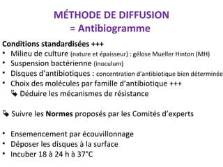 MÉTHODE DE DIFFUSION
                  = Antibiogramme
Conditions standardisées +++
• Milieu de culture (nature et épaisseur) : gélose Mueller Hinton (MH)
• Suspension bactérienne (inoculum)
• Disques d’antibiotiques : concentration d’antibiotique bien déterminée
• Choix des molécules par famille d’antibiotique +++
   Déduire les mécanismes de résistance

 Suivre les Normes proposés par les Comités d’experts

• Ensemencement par écouvillonnage
• Déposer les disques à la surface
• Incuber 18 à 24 h à 37°C
 