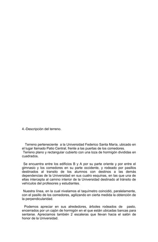 4.-Descripción del terreno.
Terreno perteneciente a la Universidad Federico Santa María, ubicado en
el lugar llamado Patio Central, frente a las puertas de los comedores.
Terreno plano y rectangular cubierto con una loza de hormigón divididas en
cuadrados.
Se encuentra entre los edificios B y A por su parte oriente y por entre el
gimnasio y los comedores en su parte occidente, y rodeado por pasillos
destinados al transito de los alumnos con destinos a las demás
dependencias de la Universidad en sus cuatro esquinas, en las que una de
ellas intercepta al camino interior de la Universidad destinado al tránsito de
vehículos del profesores y estudiantes.
Nuestra línea, en la cual nivelamos el taquímetro coincidió, paralelamente,
con el pasillo de los comedores, agilizando en cierta medida la obtención de
la perpendicularidad.
Podemos apreciar en sus alrededores, árboles rodeados de pasto,
encerrados por un cajón de hormigón en el que están ubicadas bancas para
sentarse. Apreciamos también 2 escaleras que llevan hacia el salón de
honor de la Universidad.
 