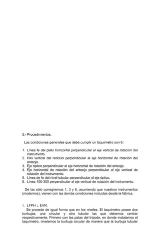 5.- Procedimientos.
Las condiciones generales que debe cumplir un taquímetro son 6:
1. Línea fe del plato horizontal perpendicular al eje vertical de rotación del
instrumento.
2. Hilo vertical del retículo perpendicular al eje horizontal de rotación del
anteojo.
3. Eje óptico perpendicular al eje horizontal de rotación del anteojo.
4. Eje horizontal de rotación del anteojo perpendicular al eje vertical de
rotación del instrumento.
5. Línea de fe del nivel tubular perpendicular al eje óptico.
6. Línea 100-300 perpendicular al eje vertical de rotación del instrumento.
De las sólo corregiremos 1, 3 y 6, asumiendo que nuestros instrumentos
(modernos), vienen con las demás condiciones incluidas desde la fábrica.
1. LFPH ⊥ EVR.
Se procede de igual forma que en los niveles. El taquímetro posee dos
burbujas, una circular y otra tubular las que debemos centrar
respectivamente. Primero con las patas del trípode, en donde instalamos el
taquímetro, nivelamos la burbuja circular de manera que la burbuja tubular
 