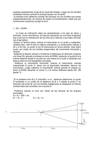 quedase perpendicular al eje de la visual del anteojo. Luego con los tornillos
nivelantes hicimos coincidir la burbuja tubular con el centro.
Si existiera error debemos corregir las burbujas con los tornillos que posee
independientemente, de manera de repetir el procedimiento, hasta que por
correcciones sucesivas corregir el error.
3. EO ⊥ EHRA.
La línea de colimación debe ser perpendicular a los ejes de altura y
acimutes. Como recordamos, la línea de colimación es una línea imaginaria
que cruza por la intersección de los hilos de la retícula y que debe coincidir
con el eje óptico.
Buscar un terreno plano, colocar el instrumento en un punto o cualquiera,
nivélese bien, cale el cero en alguna orientación y a continuación colocar a
30 o a 50 mts. un punto A con el instrumento en forma directa. Visar dicho
punto, por medio de los tornillos tangenciales del movimiento horizontal y
vertical.
Soltamos la fijación vertical e invertimos el telescopio en dirección contraria
a la línea OA, girando el anteojo en torno al EHRA, ubicando un punto B a la
misma distancia desde O ya sea con una marca en el suelo o haciendo una
lectura sobre la mira topográfica recostada.
Soltamos el movimiento horizontal, rotando el instrumento visando
nuevamente el punto A, ahora con el taquímetro transitado, fijamos los
movimiento. Luego soltamos el movimiento vertical girando el anteojo en
torno al EHRA ubicando un punto C a la misma distancia desde OA, OB
desde O .
Si no existiera error B y C coinciden, si no , debemos determinar un punto
D localizado a un cuarto de la distancia de B y C desde el punto C en
dirección del punto B, con los tornillos antagónicos se desplazan el retículo
vertical hasta que coincidan con el punto D.
Podemos calcular el error por medio de las lecturas de los ángulos
acimutales:
At = Ad + 200 + 2e
At
c
= At - e A d
c
= Ad + e
B(2907)
30 mts.30 mts.
L
4
D (2905,5)
C (2905)
A
L=28 mts.
 