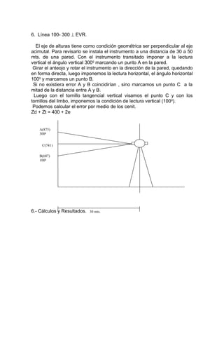 6. Línea 100- 300 ⊥ EVR.
El eje de alturas tiene como condición geométrica ser perpendicular al eje
acimutal. Para revisarlo se instala el instrumento a una distancia de 30 a 50
mts. de una pared. Con el instrumento transitado imponer a la lectura
vertical el ángulo vertical 300g
marcando un punto A en la pared.
Girar el anteojo y rotar el instrumento en la dirección de la pared, quedando
en forma directa, luego imponemos la lectura horizontal, el ángulo horizontal
100g
y marcamos un punto B.
Si no existiera error A y B coincidirían , sino marcamos un punto C a la
mitad de la distancia entre A y B.
Luego con el tornillo tangencial vertical visamos el punto C y con los
tornillos del limbo, imponemos la condición de lectura vertical (100g
).
Podemos calcular el error por medio de los cenit.
Zd + Zt = 400 + 2e
6.- Cálculos y Resultados.
C(741)
30 mts.
B(607)
100g
A(875)
300g
 