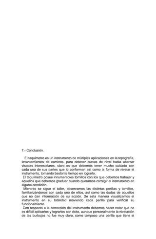 7.- Conclusión.
El taquímetro es un instrumento de múltiples aplicaciones en la topografía,
levantamientos de caminos, para obtener curvas de nivel hasta abarcar
visadas interestelares, claro es que debemos tener mucho cuidado con
cada una de sus partes que lo conforman así como la forma de nivelar el
instrumento, tomando bastante tiempo en lograrlo.
El taquímetro posee innumerables tornillos con los que debemos trabajar y
aquellos que debemos graduar cuando queramos corregir el instrumento en
alguna condición.
Mientras se sigue el taller, observamos las distintas perillas y tornillos,
familiarizándonos con cada uno de ellos, así como las dudas de aquellos
que no dan información de su acción. De esta manera visualizamos el
instrumento en su totalidad moviendo cada perilla para verificar su
funcionamiento.
Con respecto a la corrección del instrumento debemos hacer notar que no
es difícil aplicarlos y lograrlos con éxito, aunque personalmente la nivelación
de las burbujas no fue muy clara, como tampoco una perilla que tiene el
 
