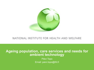 Ageing population, care services and needs for ambient technology Päivi Topo Email: paivi.topo@thl.fi 