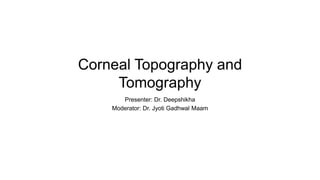 Corneal Topography and
Tomography
Presenter: Dr. Deepshikha
Moderator: Dr. Jyoti Gadhwal Maam
 