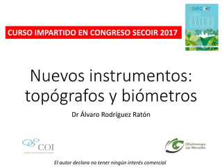 Nuevos instrumentos:
topógrafos y biómetros
Dr Álvaro Rodríguez Ratón
El autor declara no tener ningún interés comercial
CURSO IMPARTIDO EN CONGRESO SECOIR 2017
 